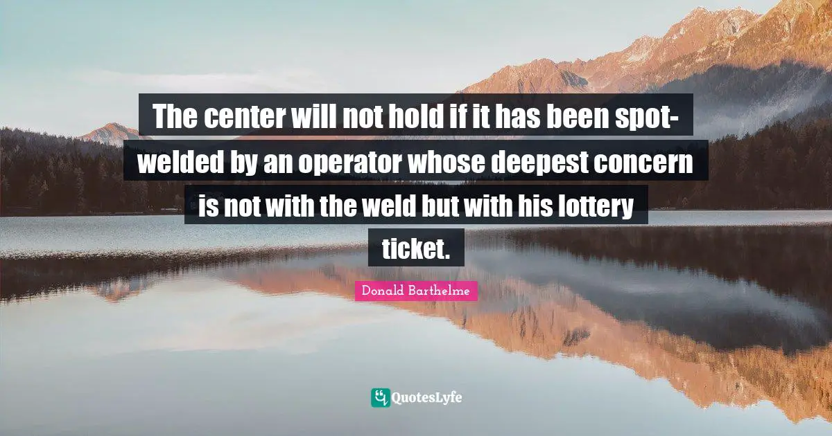 The center will not hold if it has been spot-welded by an operator whose deepest concern is not with the weld but with his lottery ticket.