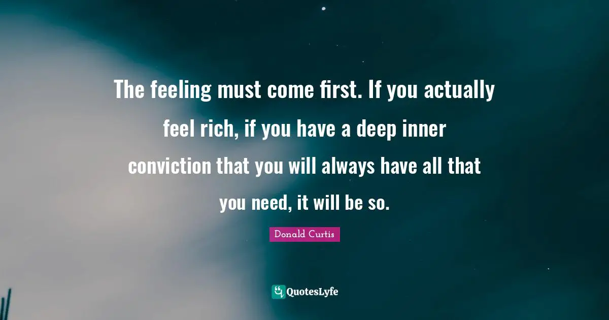 The feeling must come first. If you actually feel rich, if you have a deep inner conviction that you will always have all that you need, it will be so.