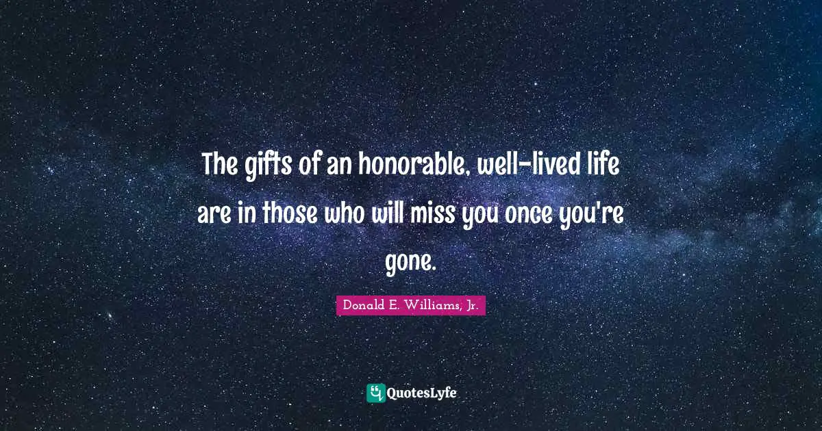 The gifts of an honorable, well-lived life are in those who will miss you once you're gone.