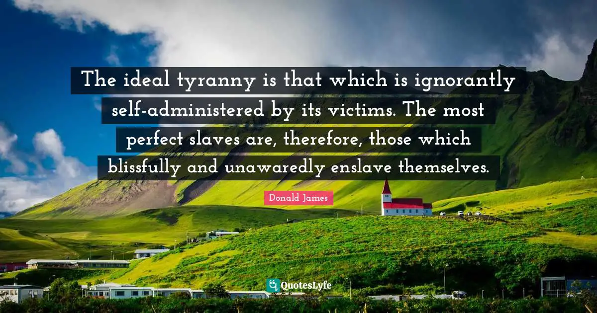 The ideal tyranny is that which is ignorantly self-administered by its victims. The most perfect slaves are, therefore, those which blissfully and unawaredly enslave themselves.