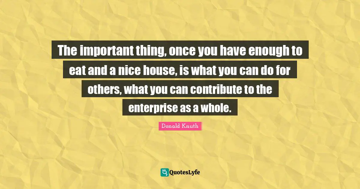 The important thing, once you have enough to eat and a nice house, is what you can do for others, what you can contribute to the enterprise as a whole.