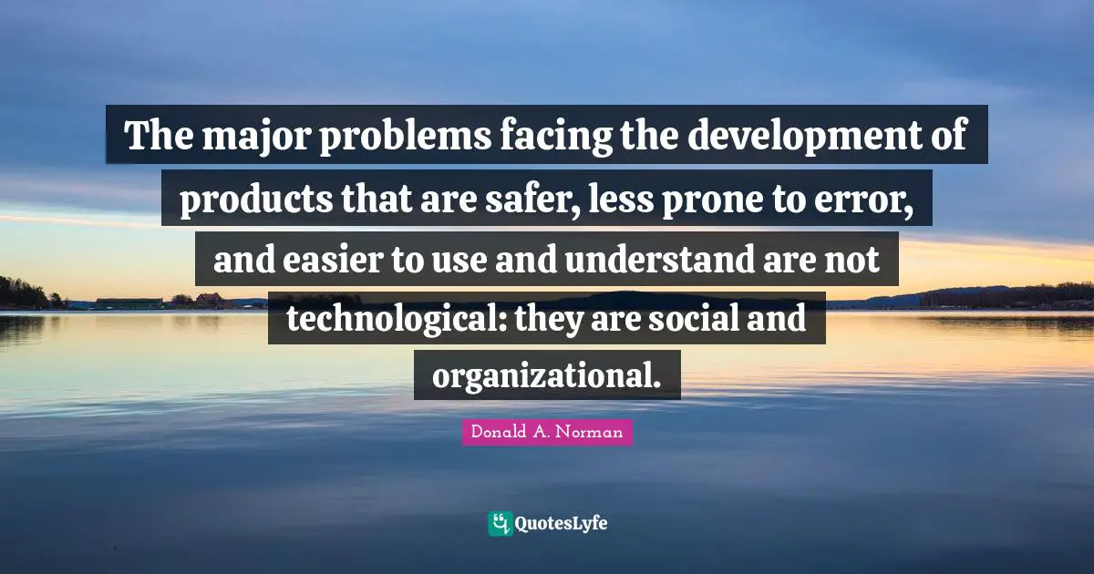The major problems facing the development of products that are safer, less prone to error, and easier to use and understand are not technological: they are social and organizational.