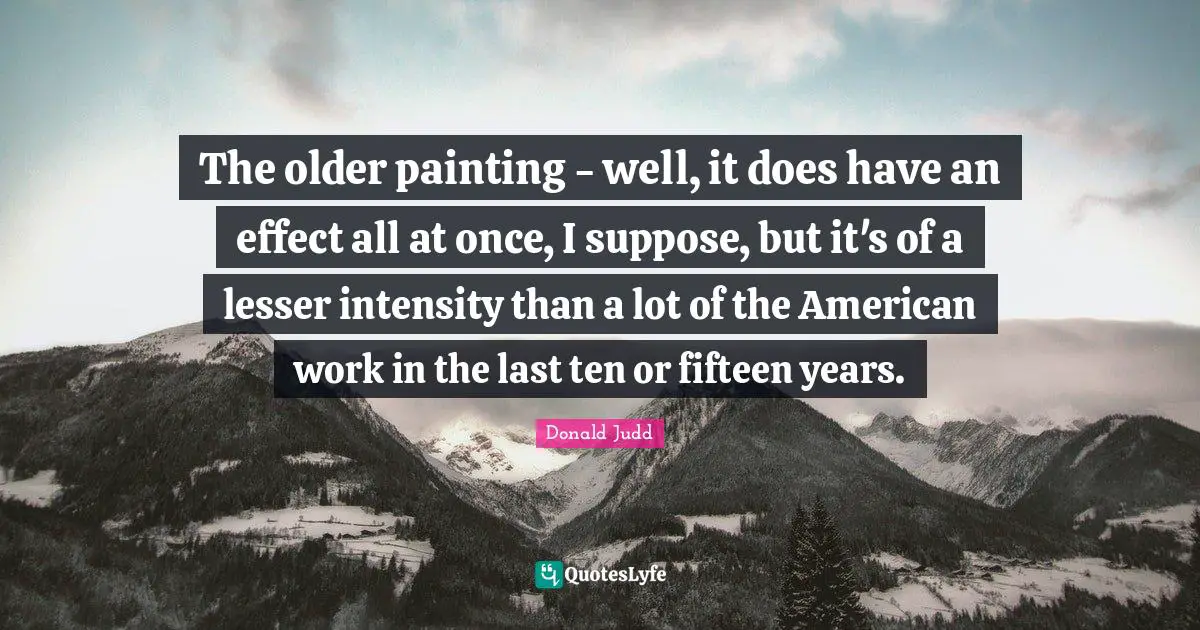 The older painting - well, it does have an effect all at once, I suppose, but it's of a lesser intensity than a lot of the American work in the last ten or fifteen years.