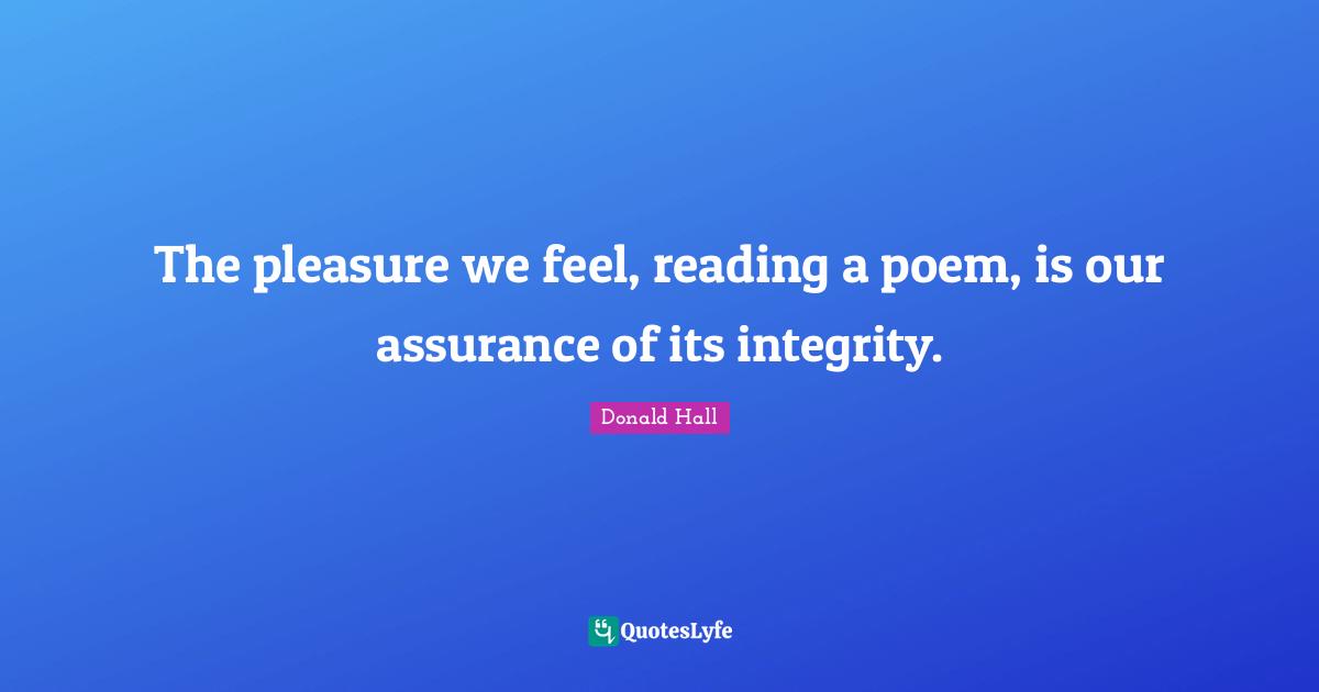 The pleasure we feel, reading a poem, is our assurance of its integrity.