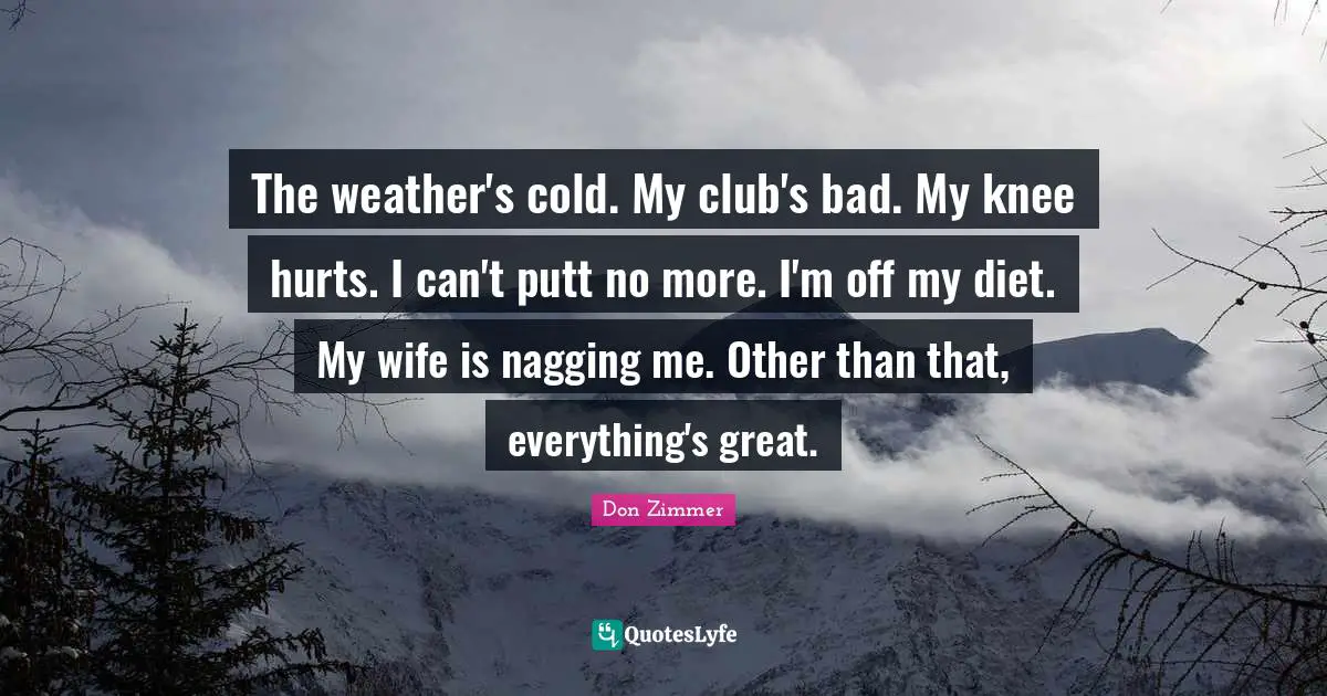 The weather's cold. My club's bad. My knee hurts. I can't putt no more. I'm off my diet. My wife is nagging me. Other than that, everything's great.
