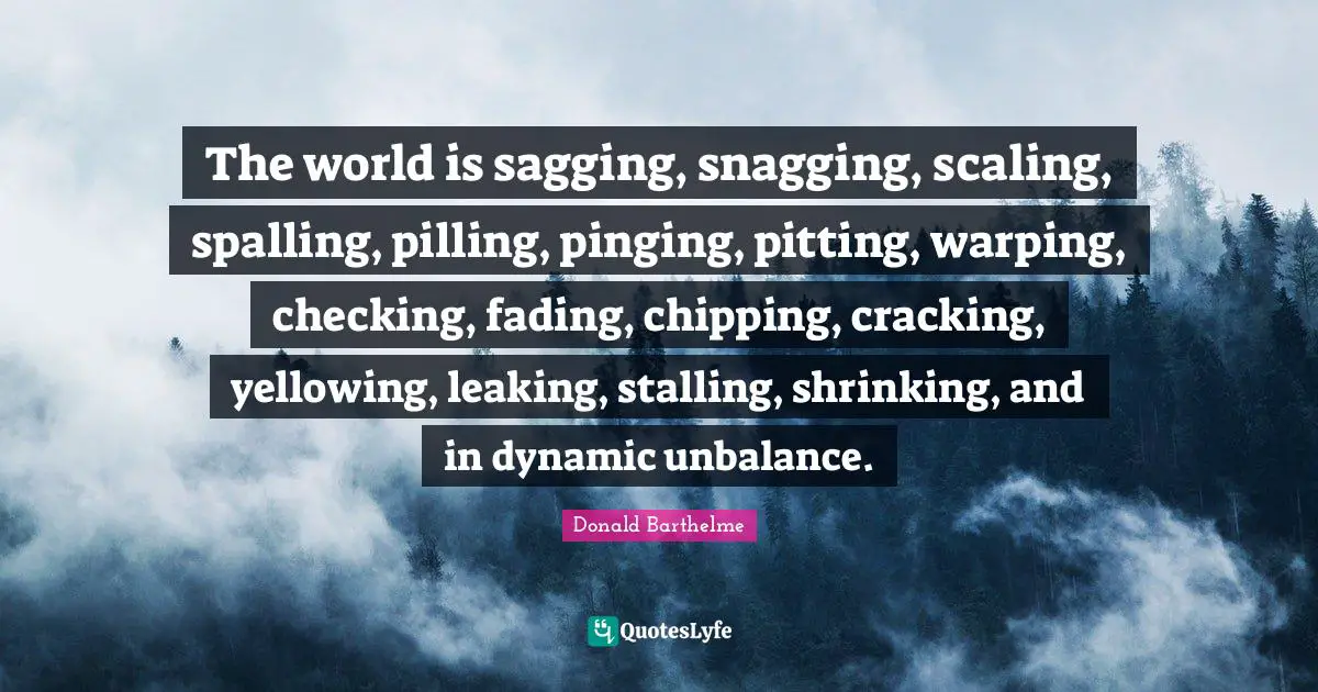 The world is sagging, snagging, scaling, spalling, pilling, pinging, pitting, warping, checking, fading, chipping, cracking, yellowing, leaking, stalling, shrinking, and in dynamic unbalance.