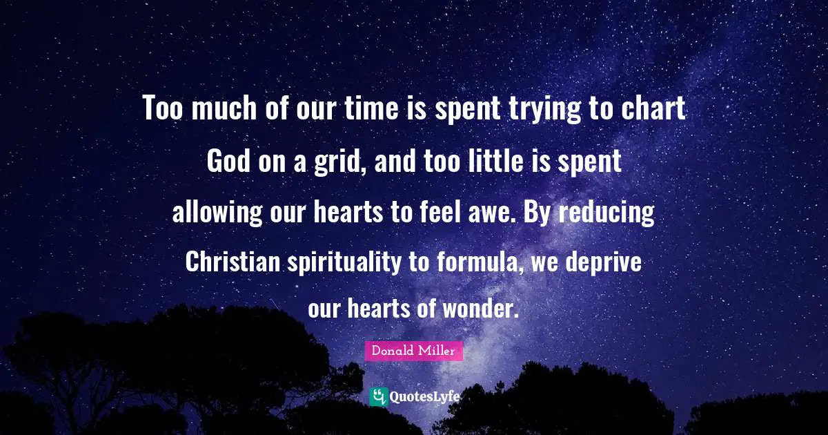 Donald Miller Quotes: "Too much of our time is spent trying to chart God on a grid, and too little is spent allowing our hearts to feel awe. By reducing Christian spirituality to formula, we deprive our hearts of wonder."