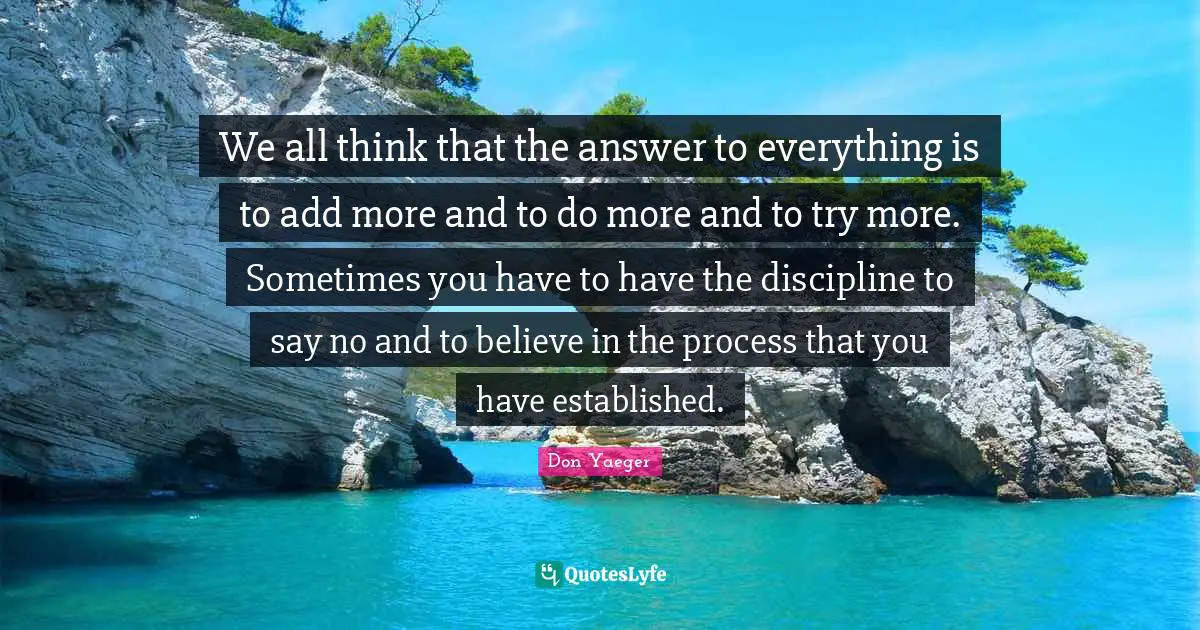 We all think that the answer to everything is to add more and to do more and to try more. Sometimes you have to have the discipline to say no and to believe in the process that you have established.