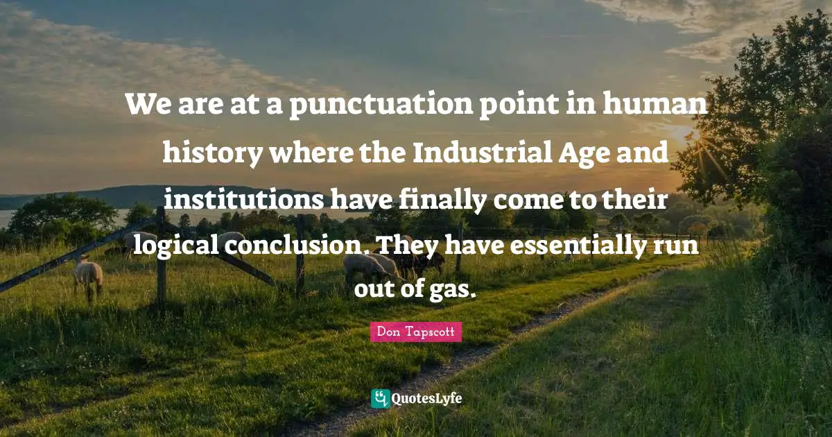 We are at a punctuation point in human history where the Industrial Age and institutions have finally come to their logical conclusion. They have essentially run out of gas.