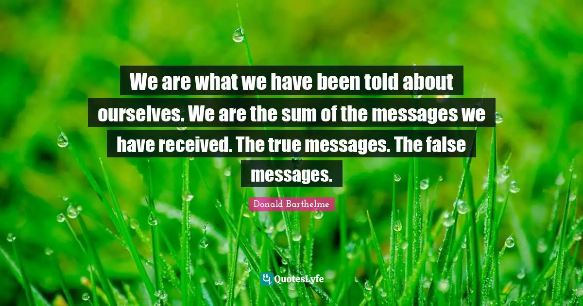 We are what we have been told about ourselves. We are the sum of the messages we have received. The true messages. The false messages.