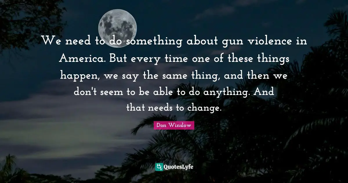 We need to do something about gun violence in America. But every time one of these things happen, we say the same thing, and then we don't seem to be able to do anything. And that needs to change.