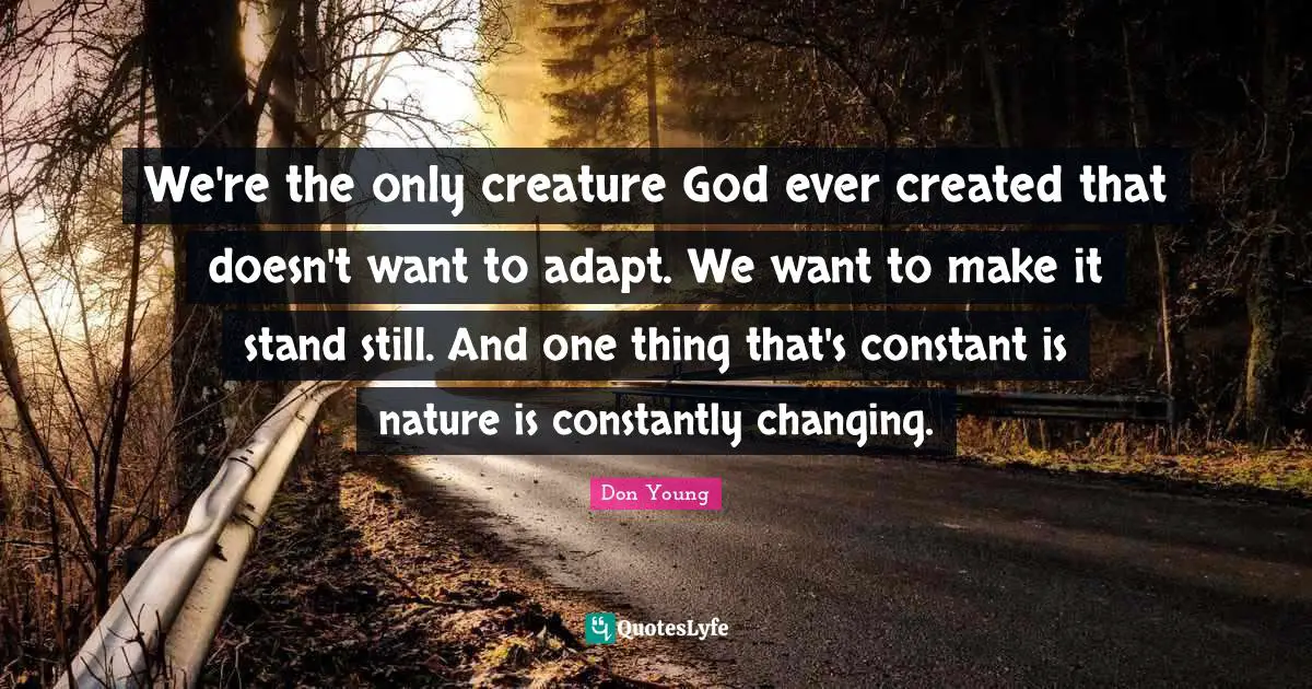 We're the only creature God ever created that doesn't want to adapt. We want to make it stand still. And one thing that's constant is nature is constantly changing.