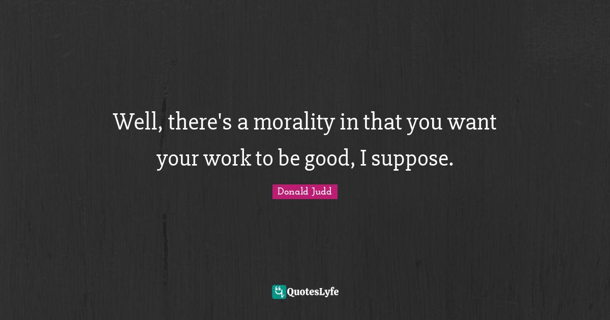 Well, there's a morality in that you want your work to be good, I suppose.