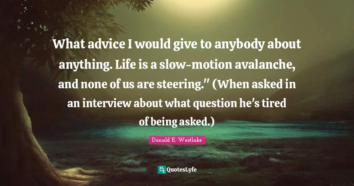 Donald E. Westlake Quotes: "What advice I would give to anybody about anything. Life is a slow-motion avalanche, and none of us are steering." (When asked in an interview about what question he's tired of being asked.)"