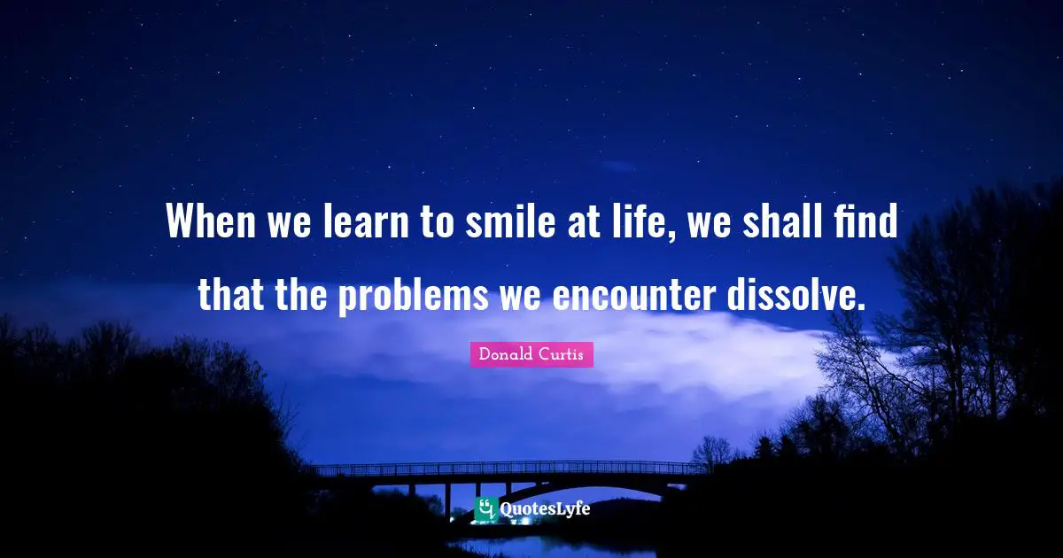 When we learn to smile at life, we shall find that the problems we encounter dissolve.