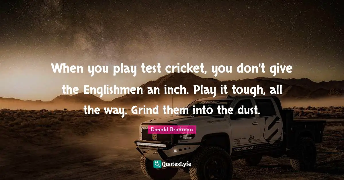 Donald Bradman Quotes: "When you play test cricket, you don't give the Englishmen an inch. Play it tough, all the way. Grind them into the dust."