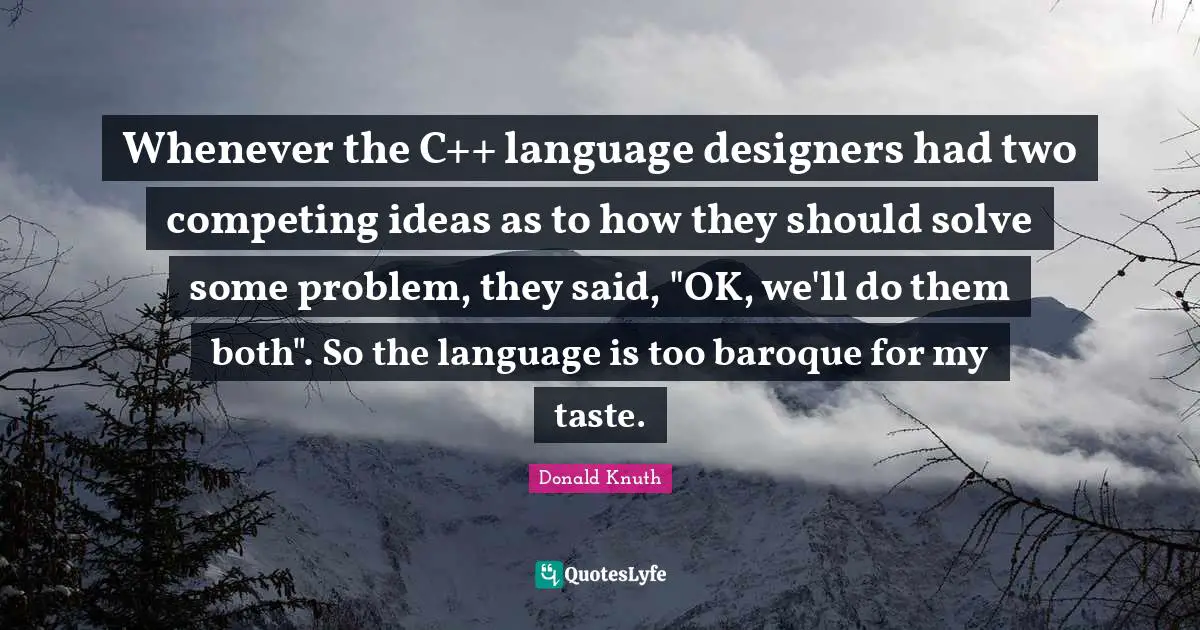 Whenever the C++ language designers had two competing ideas as to how they should solve some problem, they said, "OK, we'll do them both". So the language is too baroque for my taste.