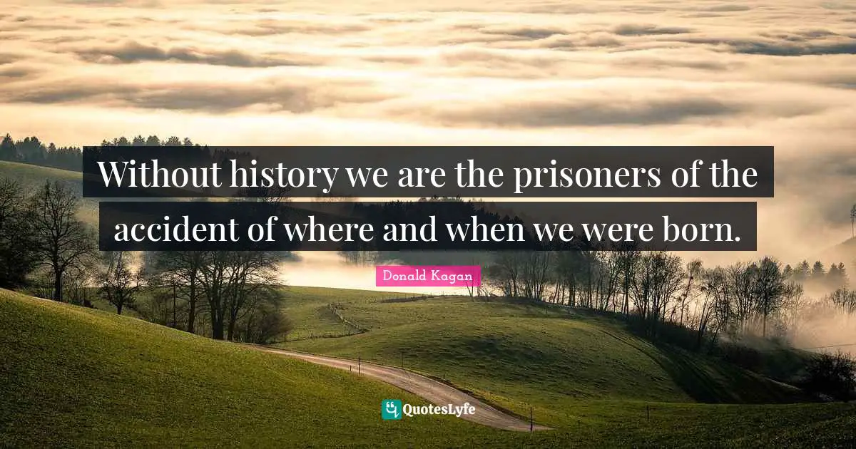 Without history we are the prisoners of the accident of where and when we were born.