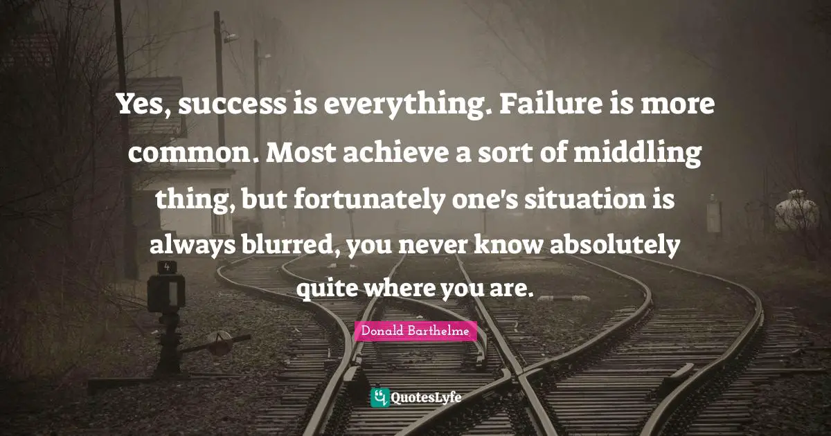 Yes, success is everything. Failure is more common. Most achieve a sort of middling thing, but fortunately one's situation is always blurred, you never know absolutely quite where you are.