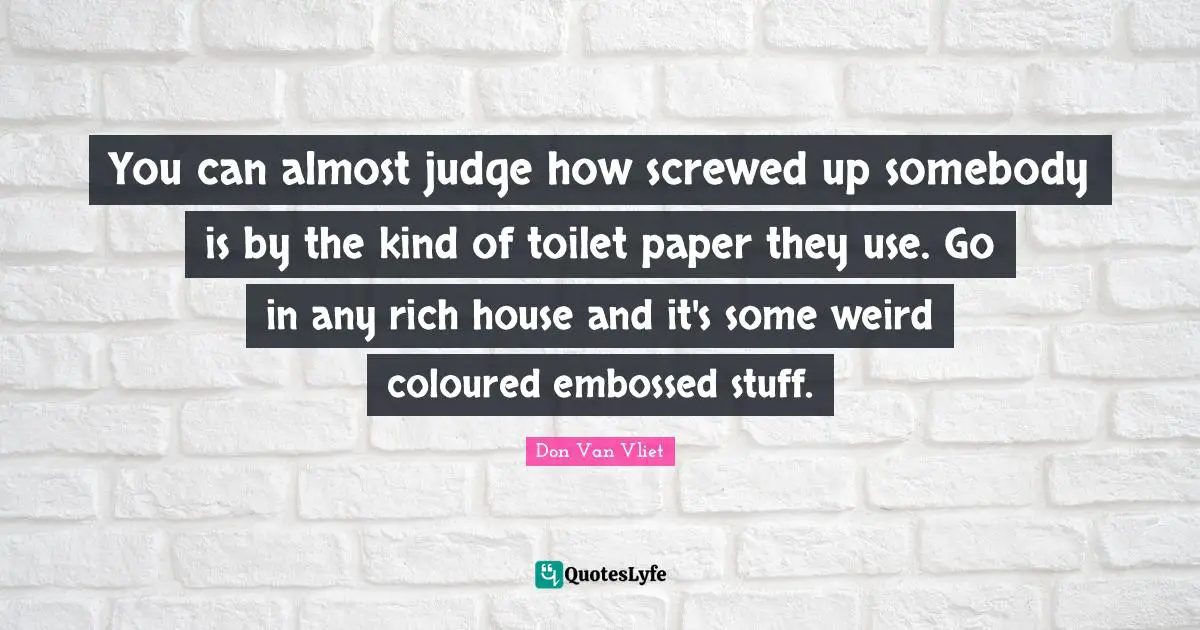 You can almost judge how screwed up somebody is by the kind of toilet paper they use. Go in any rich house and it's some weird coloured embossed stuff.
