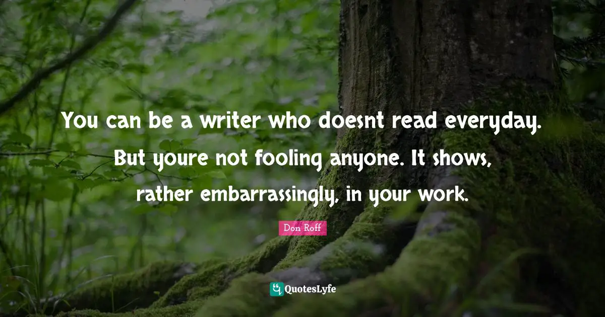 Don Roff Quotes: "You can be a writer who doesnt read everyday. But youre not fooling anyone. It shows, rather embarrassingly, in your work."