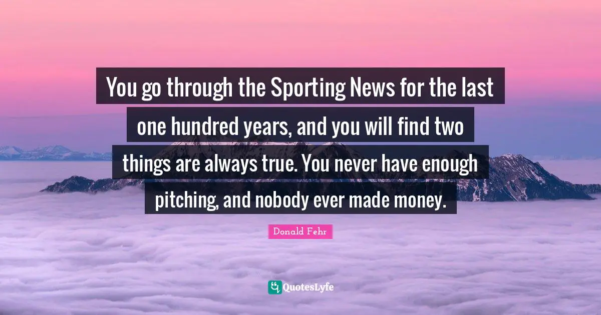 You go through the Sporting News for the last one hundred years, and you will find two things are always true. You never have enough pitching, and nobody ever made money.
