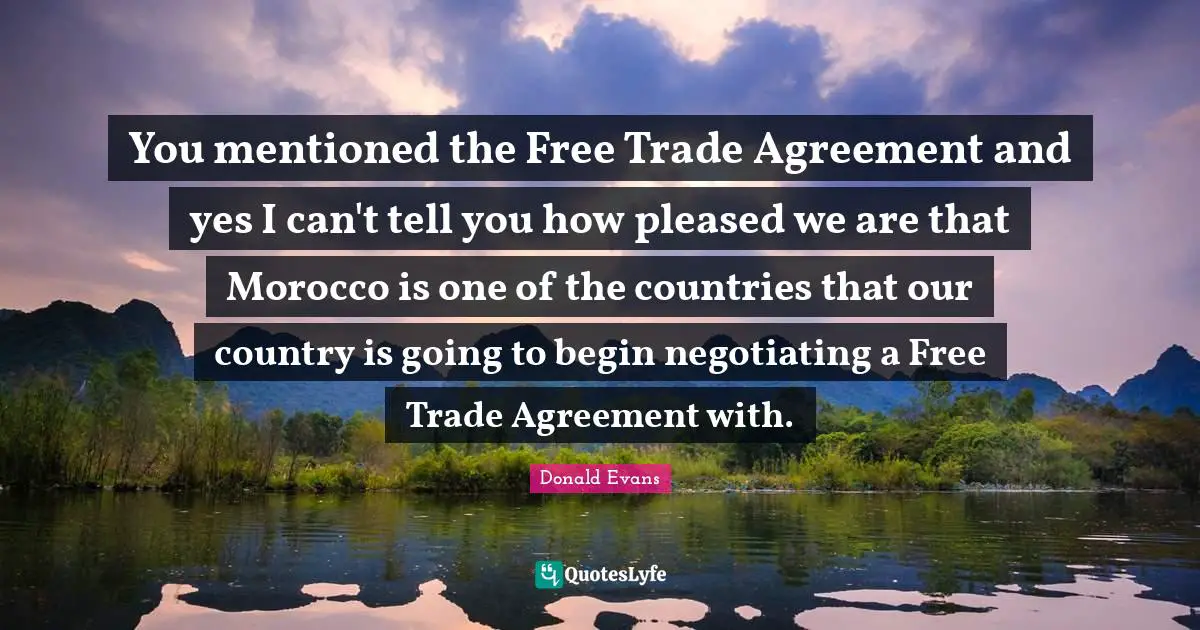 You mentioned the Free Trade Agreement and yes I can't tell you how pleased we are that Morocco is one of the countries that our country is going to begin negotiating a Free Trade Agreement with.