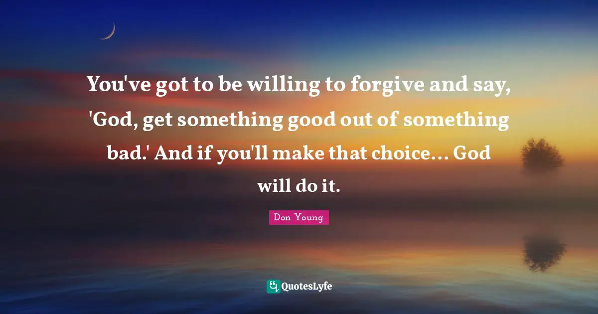 You've got to be willing to forgive and say, 'God, get something good out of something bad.' And if you'll make that choice... God will do it.