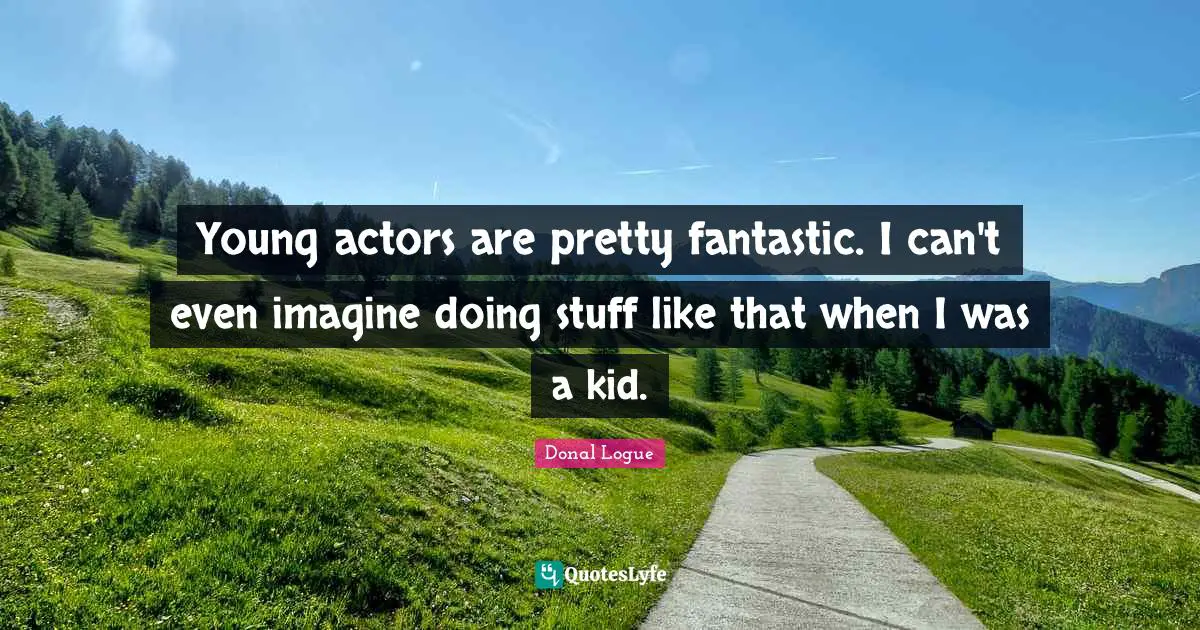 Young actors are pretty fantastic. I can't even imagine doing stuff like that when I was a kid.