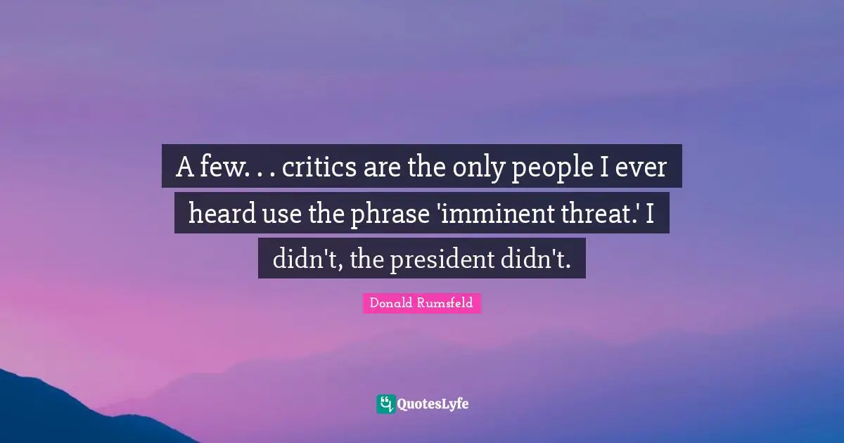 A few. . . critics are the only people I ever heard use the phrase 'imminent threat.' I didn't, the president didn't.