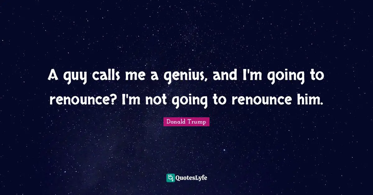 A guy calls me a genius, and I'm going to renounce? I'm not going to renounce him.