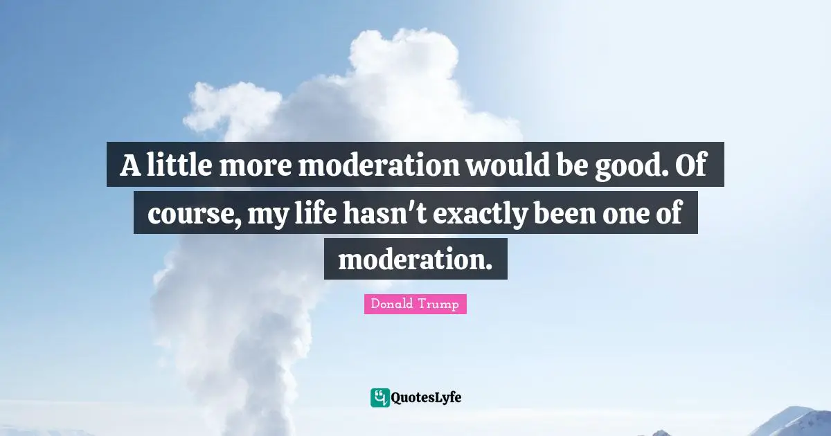 A little more moderation would be good. Of course, my life hasn't exactly been one of moderation.