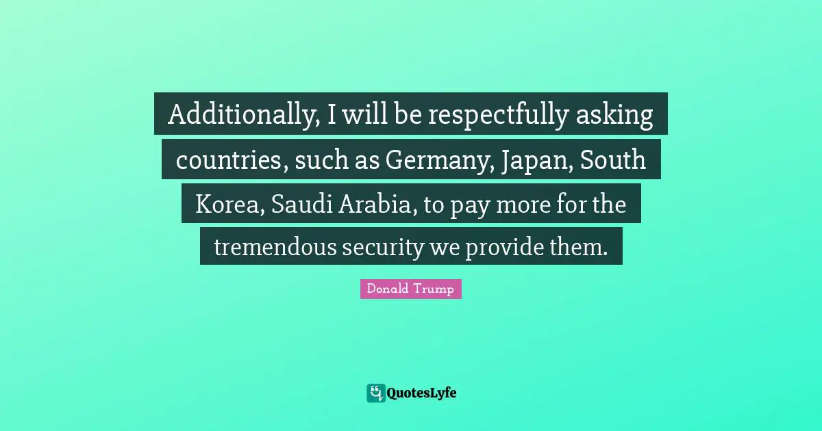 Additionally, I will be respectfully asking countries, such as Germany, Japan, South Korea, Saudi Arabia, to pay more for the tremendous security we provide them.