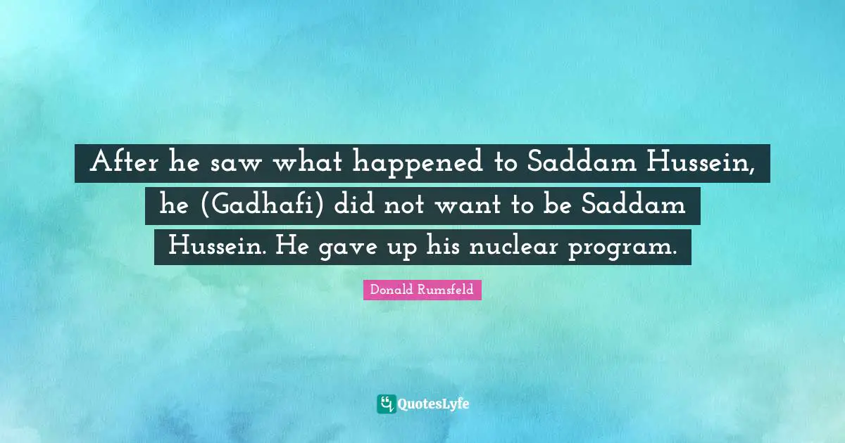 After he saw what happened to Saddam Hussein, he (Gadhafi) did not want to be Saddam Hussein. He gave up his nuclear program.