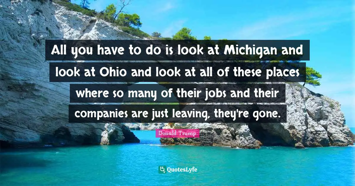 All you have to do is look at Michigan and look at Ohio and look at all of these places where so many of their jobs and their companies are just leaving, they're gone.