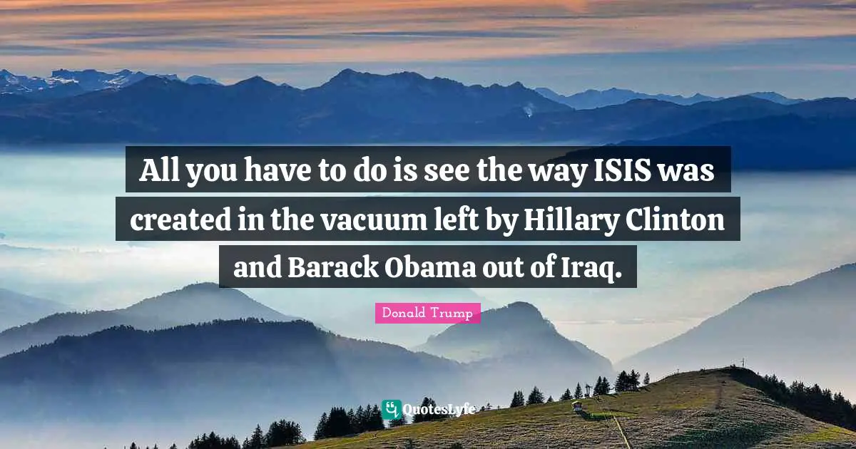 All you have to do is see the way ISIS was created in the vacuum left by Hillary Clinton and Barack Obama out of Iraq.