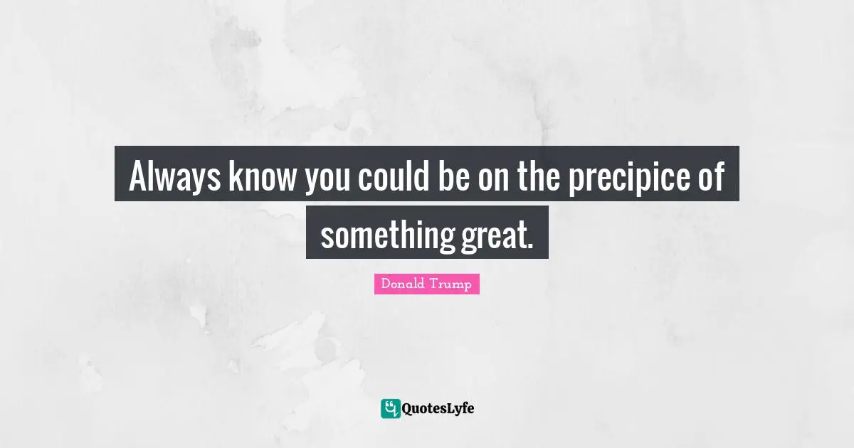 Always know you could be on the precipice of something great.