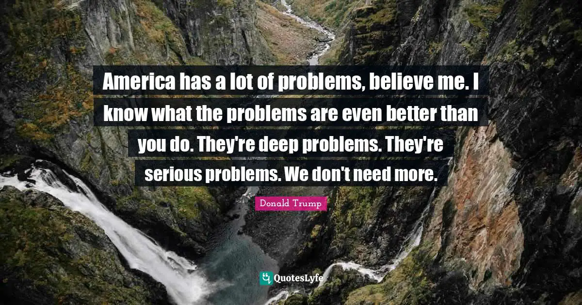 America has a lot of problems, believe me. I know what the problems are even better than you do. They're deep problems. They're serious problems. We don't need more.
