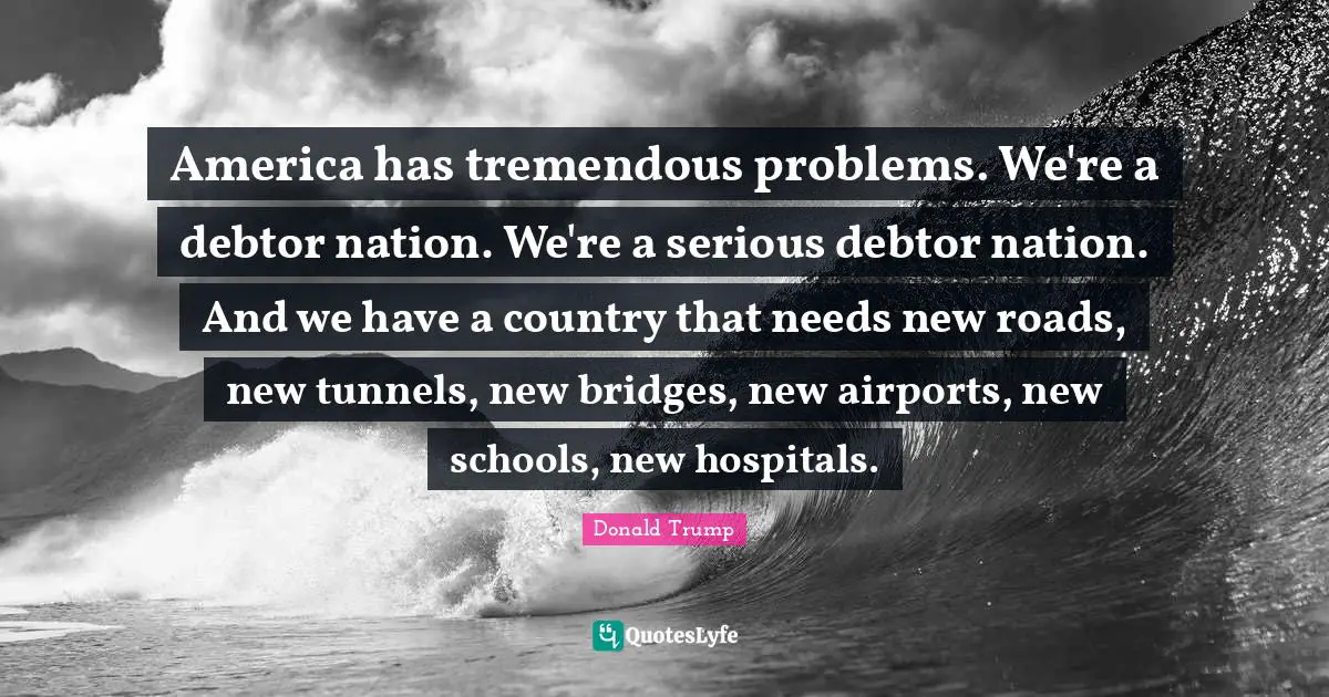 America has tremendous problems. We're a debtor nation. We're a serious debtor nation. And we have a country that needs new roads, new tunnels, new bridges, new airports, new schools, new hospitals.