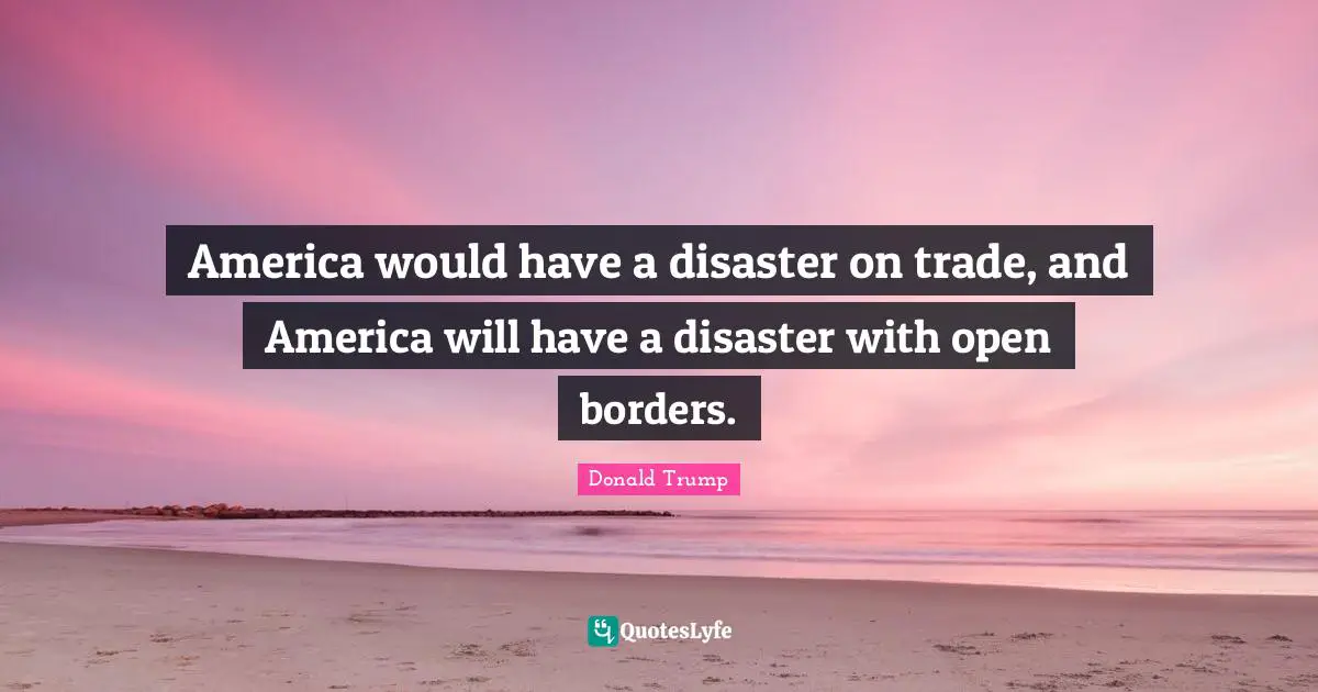 America would have a disaster on trade, and America will have a disaster with open borders.