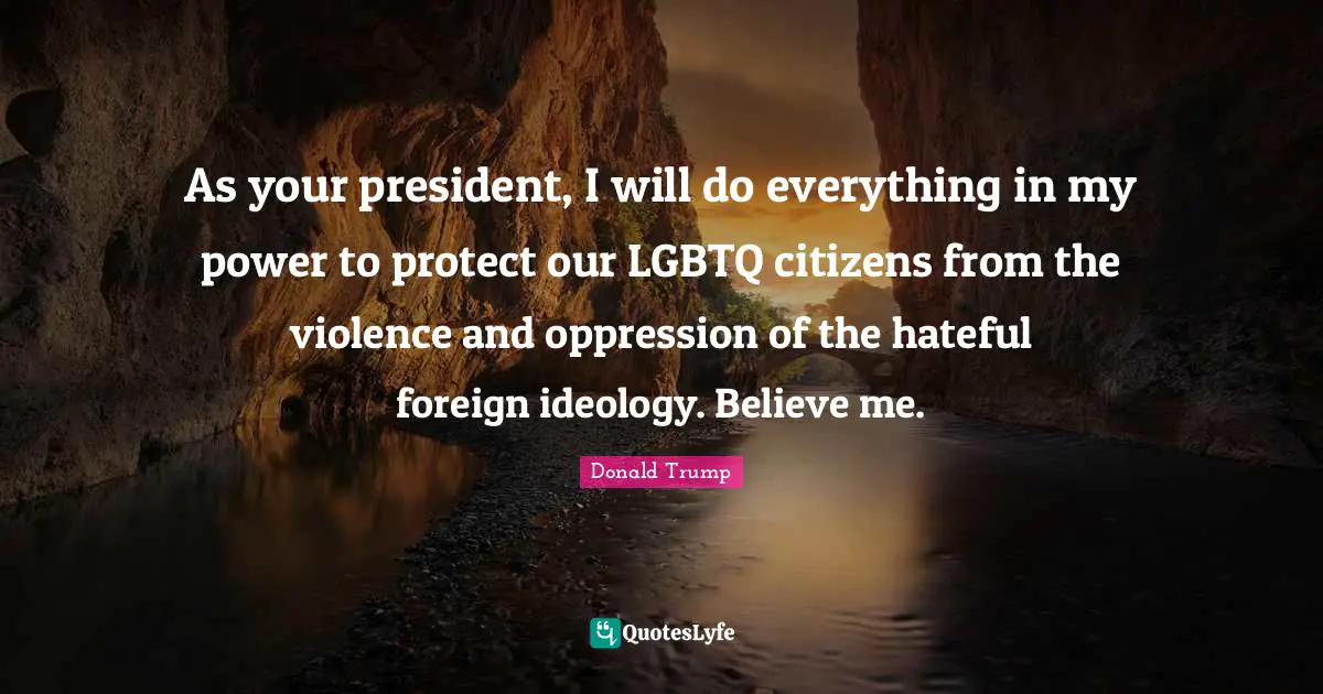 As your president, I will do everything in my power to protect our LGBTQ citizens from the violence and oppression of the hateful foreign ideology. Believe me.