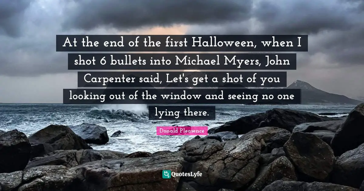 At the end of the first Halloween, when I shot 6 bullets into Michael Myers, John Carpenter said, Let's get a shot of you looking out of the window and seeing no one lying there.