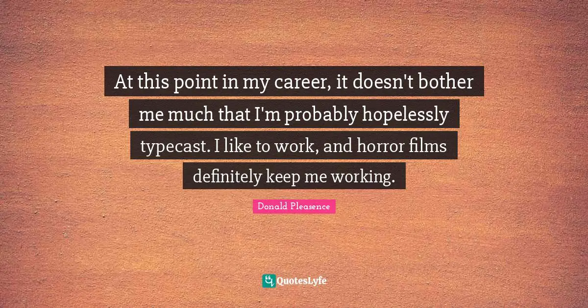 At this point in my career, it doesn't bother me much that I'm probably hopelessly typecast. I like to work, and horror films definitely keep me working.