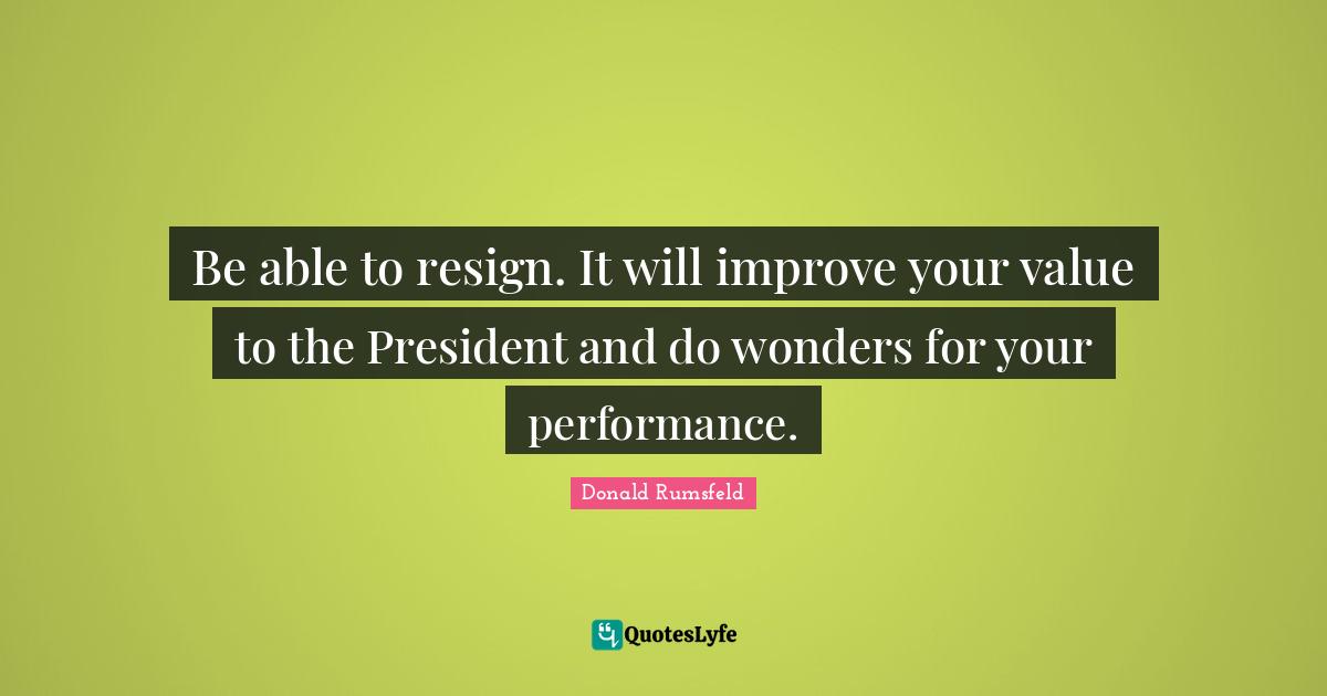 Be able to resign. It will improve your value to the President and do wonders for your performance.