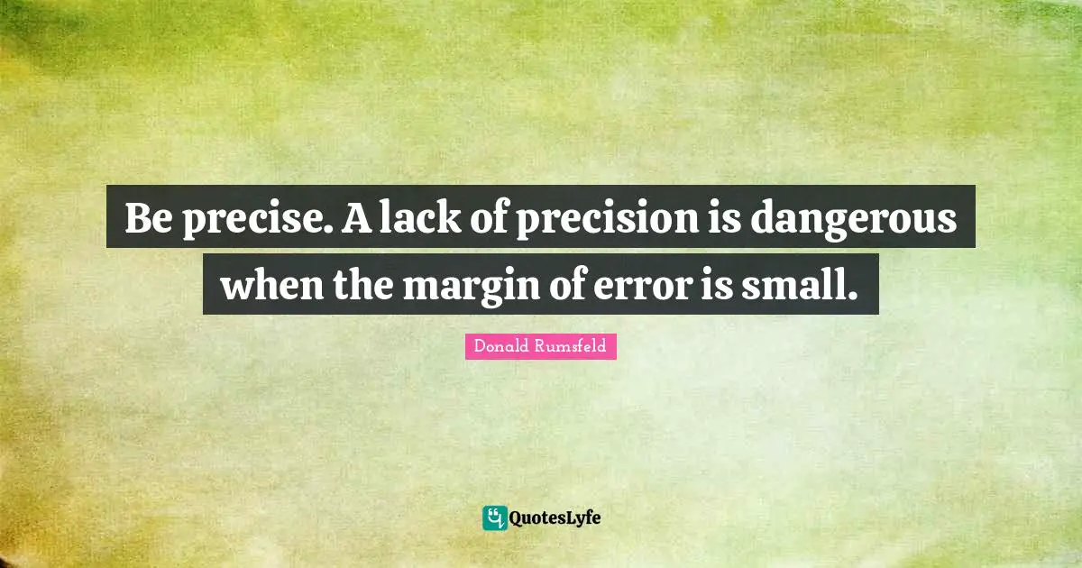 Be precise. A lack of precision is dangerous when the margin of error is small.