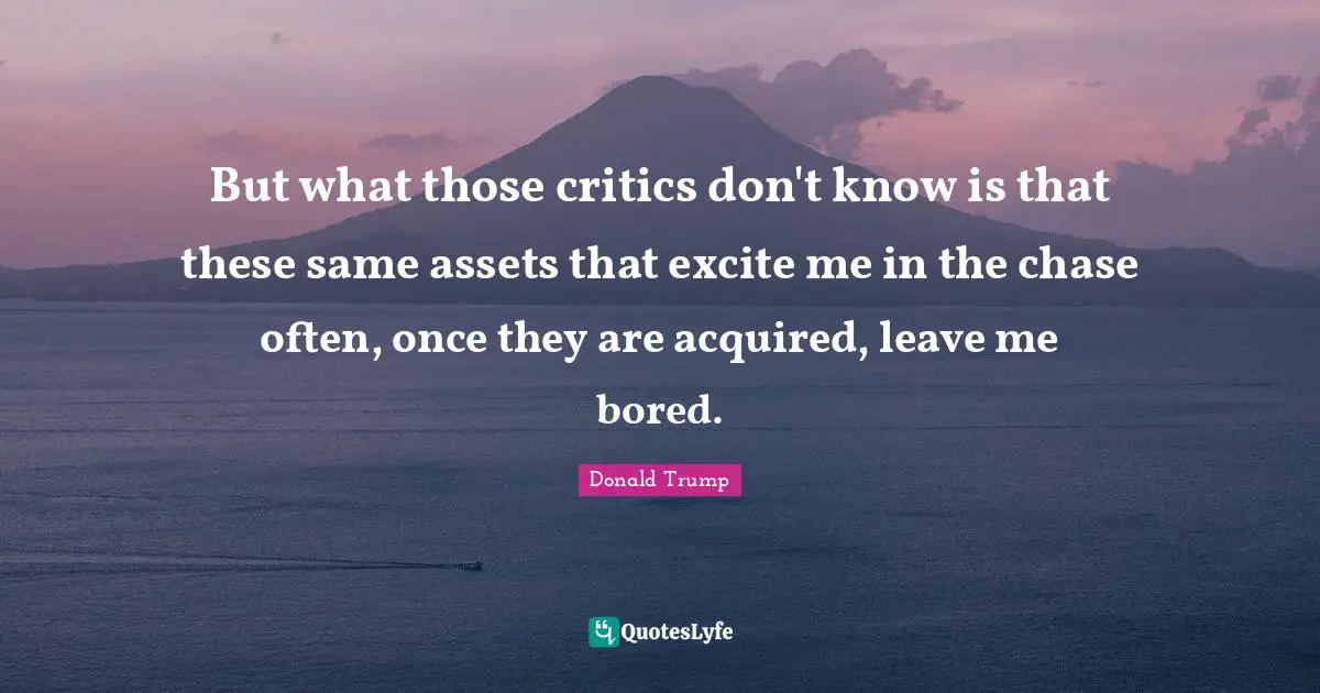But what those critics don't know is that these same assets that excite me in the chase often, once they are acquired, leave me bored.