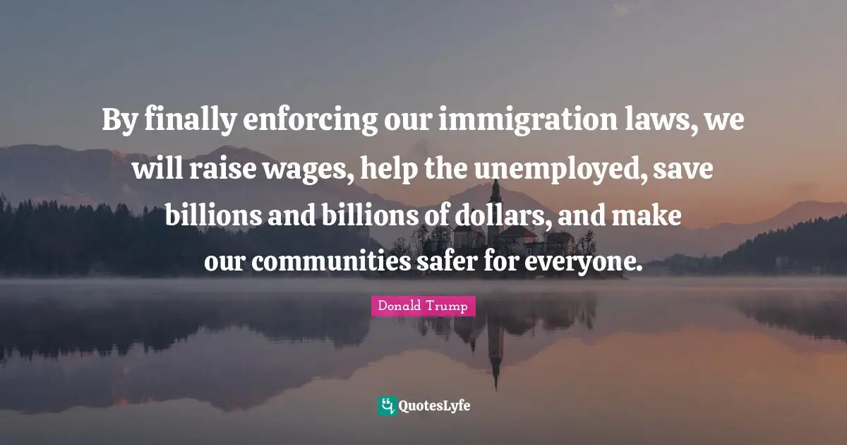 By finally enforcing our immigration laws, we will raise wages, help the unemployed, save billions and billions of dollars, and make our communities safer for everyone.