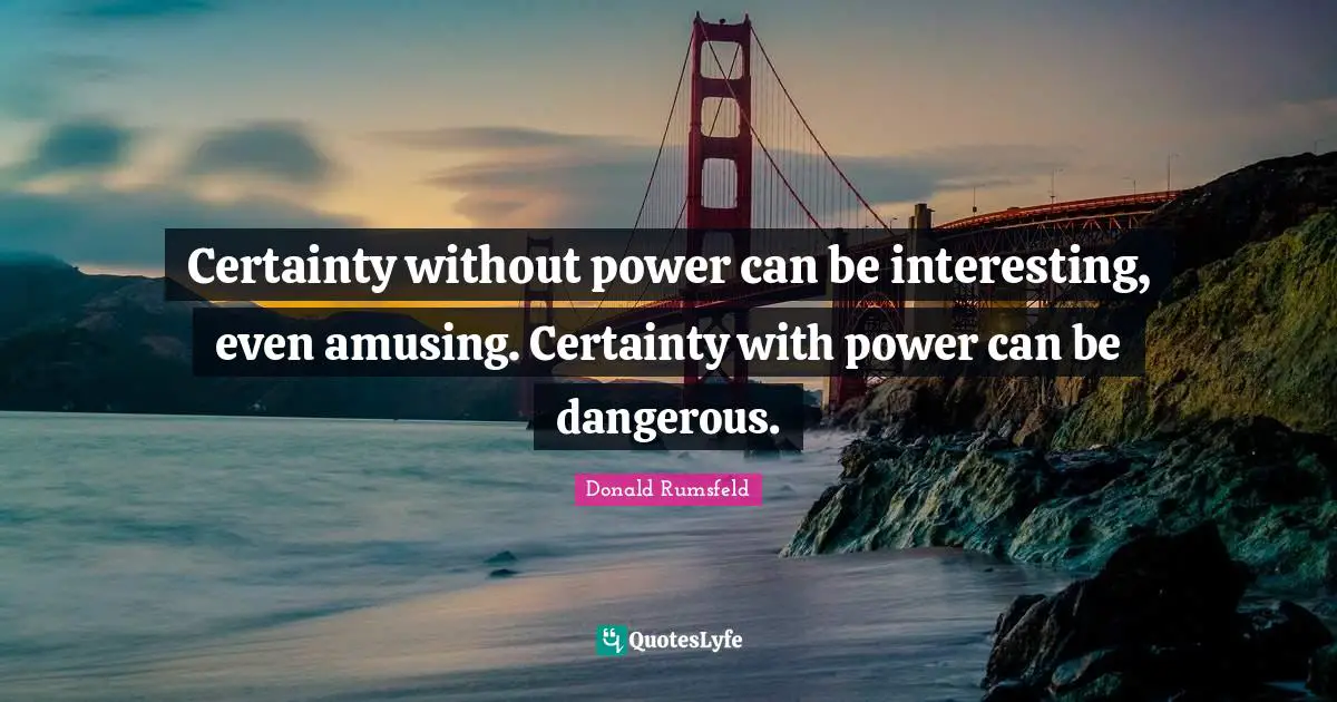 Certainty without power can be interesting, even amusing. Certainty with power can be dangerous.