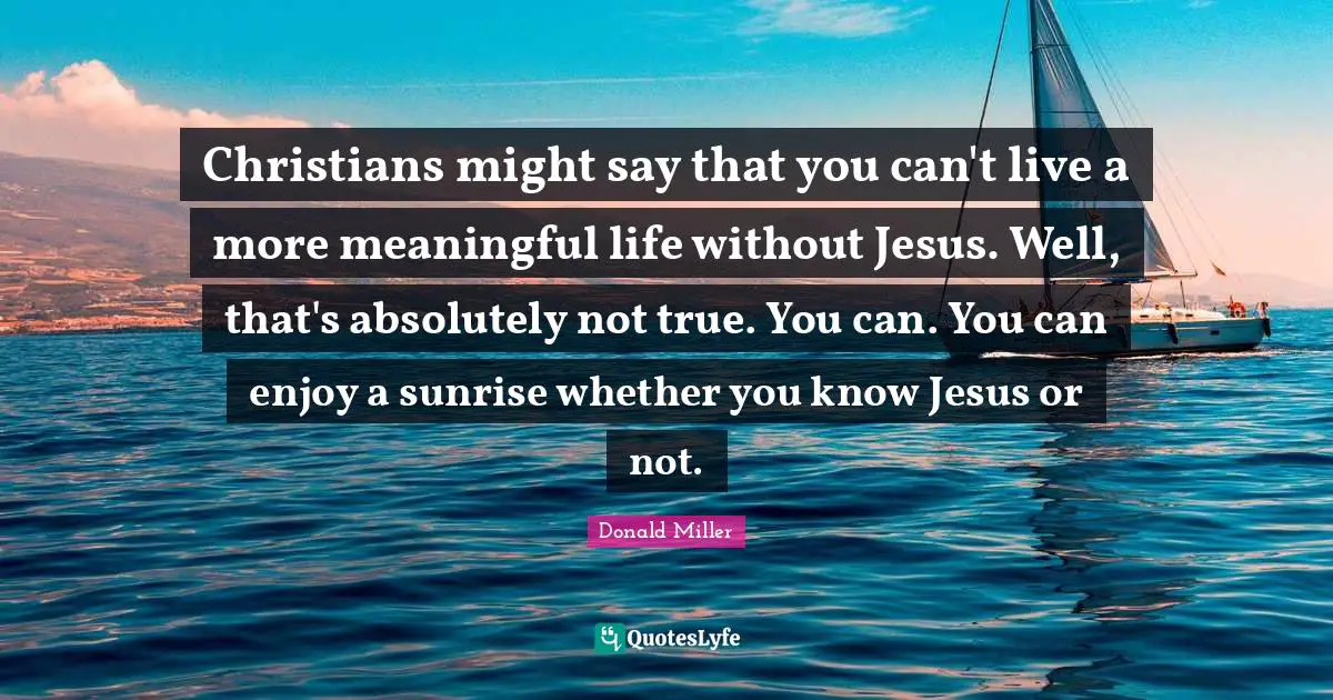 Christians might say that you can't live a more meaningful life without Jesus. Well, that's absolutely not true. You can. You can enjoy a sunrise whether you know Jesus or not.