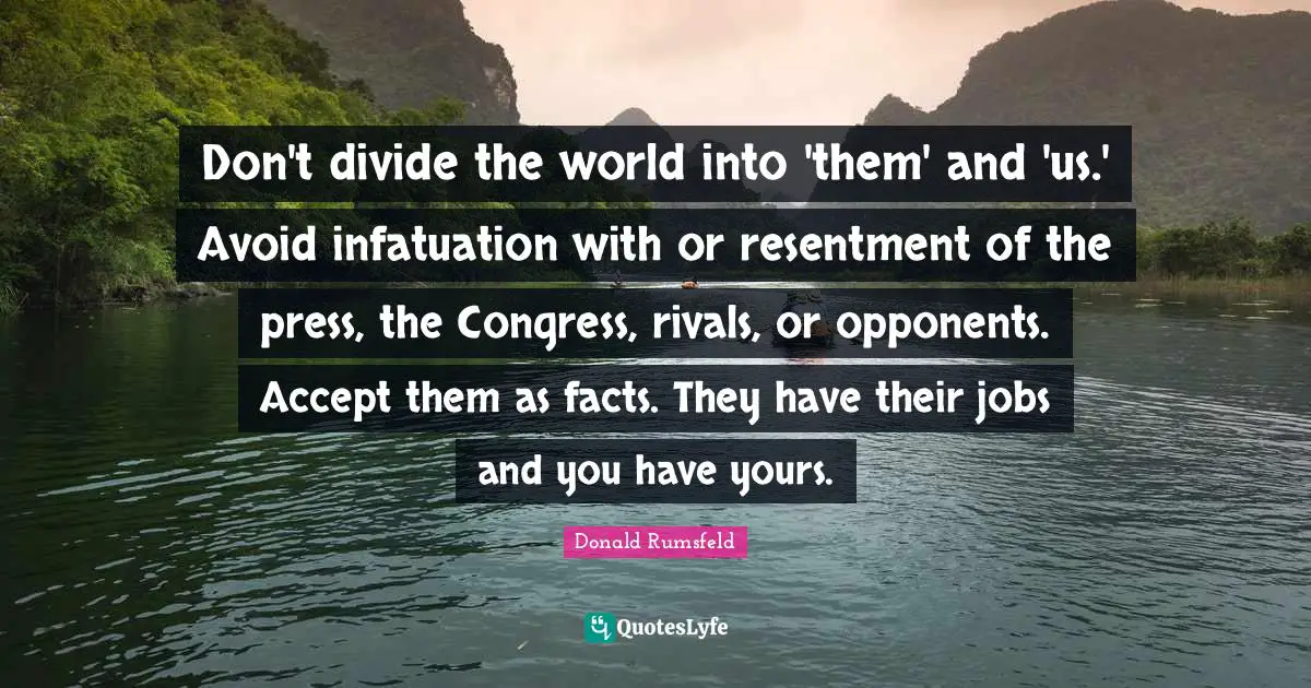 Don't divide the world into 'them' and 'us.' Avoid infatuation with or resentment of the press, the Congress, rivals, or opponents. Accept them as facts. They have their jobs and you have yours.